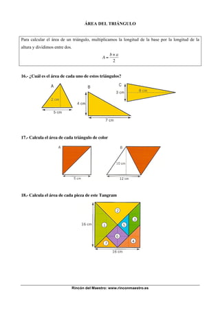 Rincón del Maestro: www.rinconmaestro.es
ÁREA DEL TRIÁNGULO
Para calcular el área de un triángulo, multiplicamos la longitud de la base por la longitud de la
altura y dividimos entre dos.
!
A =
b " a
2
16.- ¿Cuál es el área de cada uno de estos triángulos?
17.- Calcula el área de cada triángulo de color
18.- Calcula el área de cada pieza de este Tangram
 