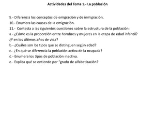 Actividades del Tema 1.- La población
9.- Diferencia los conceptos de emigración y de inmigración.
10.- Enumera las causas de la emigración.
11.- Contesta a las siguientes cuestiones sobre la estructura de la población:
a.- ¿Cómo es la proporción entre hombres y mujeres en la etapa de edad infantil?
¿Y en los últimos años de vida?
b.- ¿Cuáles son los tipos que se distinguen según edad?
c.- ¿En qué se diferencia la población activa de la ocupada?
d.- Enumera los tipos de población inactiva.
e.- Explica qué se entiende por “grado de alfabetización?
 