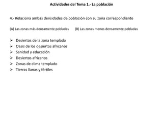 Actividades del Tema 1.- La población
4.- Relaciona ambas densidades de población con su zona correspondiente
(A) Las zonas más densamente pobladas (B) Las zonas menos densamente pobladas
 Desiertos de la zona templada
 Oasis de los desiertos africanos
 Sanidad y educación
 Desiertos africanos
 Zonas de clima templado
 Tierras llanas y fértiles
 