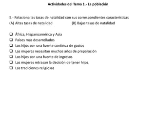 Actividades del Tema 1.- La población
5.- Relaciona las tasas de natalidad con sus correspondientes características
(A) Altas tasas de natalidad (B) Bajas tasas de natalidad
 África, Hispanoamérica y Asia
 Países más desarrollados
 Los hijos son una fuente continua de gastos
 Las mujeres necesitan muchos años de preparación
 Los hijos son una fuente de ingresos
 Las mujeres retrasan la decisión de tener hijos.
 Las tradiciones religiosas
 