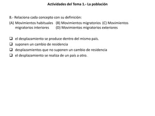 Actividades del Tema 1.- La población
8.- Relaciona cada concepto con su definición:
(A) Movimientos habituales (B) Movimientos migratorios (C) Movimientos
migratorios interiores (D) Movimientos migratorios exteriores
 el desplazamiento se produce dentro del mismo país.
 suponen un cambio de residencia
 desplazamientos que no suponen un cambio de residencia
 el desplazamiento se realiza de un país a otro.
 