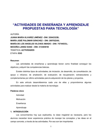 1
“ACTIVIDADES DE ENSEÑANZA Y APRENDIZAJE
PROPUESTAS PARA TECNOLOGÍA”
AUTORÍA
JUANA MARÍA ÁLVAREZ JIMÉNEZ - DNI: 32042323B;
MARÍA JOSÉ PALOMAR SÁNCHEZ – DNI: 26970224X;
MARÍA DE LOS ANGELES VILCHES AMADO – DNI: 75744033L;
BEGOÑA LAINEZ SANZ – DNI: 31336591B
TEMÁTICA: ACTIVIDADES
ETAPA: ESO
Resumen
Las actividades de enseñanza y aprendizaje tienen como finalidad conseguir los
objetivos y adquirir las competencias básicas.
Existen distintos tipos de actividades; de iniciación, de desarrollo, de consolidación; de
apoyo o refuerzo; de ampliación; de evaluación; de recuperación; extraescolares y
complementarias por último actividades para la adquisición de los planes y proyectos.
En este artículo desarrollaremos cada una de ellas y propondremos algunas
actividades para realizar desde la materia de tecnología
Palabras clave
Actividad
Motivación
Enseñanza
Aprendizaje
1. INTRODUCCIÓN
Los conocimientos hay que explicarlos, la clase magistral es necesaria, pero los
alumnos necesitan tener experiencia práctica de manejar los conceptos y las ideas en el
campo concreto, a través de las actividades. Por eso son tan importantes
 