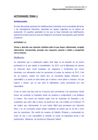 Sara GómezHerrero,4ºA
Mejora actividadestema 1. Investigación.
1
ACTIVIDADES TEMA 1.
INTRODUCCIÓN.
En este documento presento las modificaciones realizadas en las actividades del tema
1 de Investigación Educativa, siguiendo las pautas sugeridas en la rúbrica de
evaluación. En aquellos apartados en los que se haya realizado una modificación,
aparecerá el texto nuevo en azul y el antiguo en una fuente más pequeña, para facilitar
el proceso.
ACTIVIDAD 1.1.
Piensa y describe una situación cotidiana sobre la que hayas: reflexionado, recogido
información, interpretado, pensado una respuesta, solución o salida y compartido
con tu entorno.
Modificación.
La experiencia que a continuación explico, tiene lugar en un momento de mi carrera
profesional en la que reinaba la incertidumbre. En 2012, con la diplomatura de maestra
en educación física recién terminada, me empezaron a bombardear por correo
electrónico con información sobre las oposiciones al cuerpo de maestros de 2013. Cuál
fue mi sorpresa, cuando tras mucho leer, no encontraba ninguna referencia a mi
especialidad y se ponía en serias dudas que se fueran a sacar plazas a concurso. Así que
empecé a pensar, que ya que tenía la diplomatura, podía presentarme por otra
especialidad.
Como no sabía muy bien cuál era el proceso para presentarme a las oposiciones, decidí
buscar una academia en Santander donde me ayudaran a comprenderlo y me facilitaran
el temario. Tras buscar por Internet cuáles eran las academias de Santander y los
comentarios que sobre ellas se hacía, me decidí por una y fui a hablar con el director. Él
me explicó que, efectivamente, la cosa estaba difícil para presentarse por educación
física y no me aconsejaba perder tiempo estudiando un temario que no me iba a servir
para las oposiciones. Me enseñó los temarios de Infantil y Primaria y, contrastando los
temas de una y otra especialidad (y teniendo en cuenta mi experiencia previa y mis
preferencias), finalmente me decanté por Educación Infantil.
 