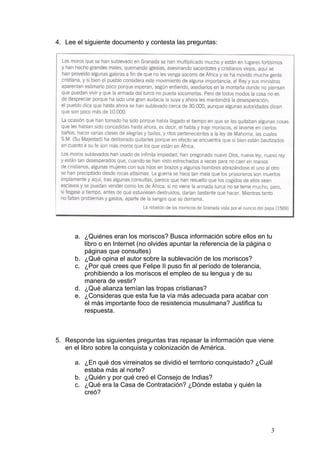 4. Lee el siguiente documento y contesta las preguntas:
a. ¿Quiénes eran los moriscos? Busca información sobre ellos en tu
libro o en Internet (no olvides apuntar la referencia de la página o
páginas que consultes)
b. ¿Qué opina el autor sobre la sublevación de los moriscos?
c. ¿Por qué crees que Felipe II puso fin al período de tolerancia,
prohibiendo a los moriscos el empleo de su lengua y de su
manera de vestir?
d. ¿Qué alianza temían las tropas cristianas?
e. ¿Consideras que esta fue la vía más adecuada para acabar con
el más importante foco de resistencia musulmana? Justifica tu
respuesta.
5. Responde las siguientes preguntas tras repasar la información que viene
en el libro sobre la conquista y colonización de América.
a. ¿En qué dos virreinatos se dividió el territorio conquistado? ¿Cuál
estaba más al norte?
b. ¿Quién y por qué creó el Consejo de Indias?
c. ¿Qué era la Casa de Contratación? ¿Dónde estaba y quién la
creó?
3
 