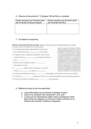 6. Observa el documento nº 15 (página 186 del libro) y completa:
Países actuales que formaron parte
del Virreinato de Nueva España
Países actuales que formaron parte
del Virreinato del Perú
7. Completa el crucigrama:
8. Reflexiona sobre lo que has aprendido:
a. ¿Qué dificultades has encontrado al trabajar el tema?
b. ¿Qué te ha resultado más interesante? ¿Por qué?
c. ¿Crees que los historiadores deben seguir investigando sobre
estos temas tan alejados en el tiempo o deben centrarse en la
Historia más reciente? Justifica tu respuesta.
4
 