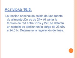 ACTIVIDAD 16.5.
La tension nominal de salida de una fuente
de alimentación es de 24v. Al variar la
tension de red entre 215v y 225 se detecta
un cambio de tension en la carga de 23.99v
a 24.01v. Determina la regulación de línea.
 