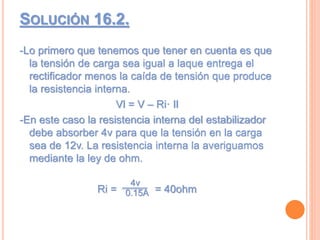 SOLUCIÓN 16.2.
-Lo primero que tenemos que tener en cuenta es que
la tensión de carga sea igual a laque entrega el
rectificador menos la caída de tensión que produce
la resistencia interna.
Vl = V – Ri· Il
-En este caso la resistencia interna del estabilizador
debe absorber 4v para que la tensión en la carga
sea de 12v. La resistencia interna la averiguamos
mediante la ley de ohm.
Ri = = 40ohm
4v
0.15A
 