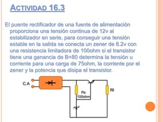 ACTIVIDAD 16.3
El puente rectificador de una fuente de alimentación
proporciona una tensión continua de 12v al
estabilizador en serie, para conseguir una tensión
estable en la salida se conecta un zener de 8.2v con
una resistencia limitadora de 100ohm si el transistor
tiene una ganancia de B=80 determina la tensión u
corriente para una carga de 75ohm, la corriente por el
zener y la potencia que disipa el transistor.
Rl
C.A
Rs
100ohm
 