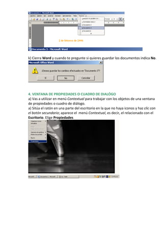 k) Cierra Word y cuando te pregunte si quieres guardar los documentos indica No.




4. VENTANA DE PROPIEDADES O CUADRO DE DIALÓGO
a) Vas a utilizar en menú Contextual para trabajar con los objetos de una ventana
de propiedades o cuadro de diálogo.
a) Sitúa el ratón en una parte del escritorio en la que no haya iconos y haz clic con
el botón secundario; aparece el menú Contextual, es decir, el relacionado con el
Escritorio. Elige Propiedades
 