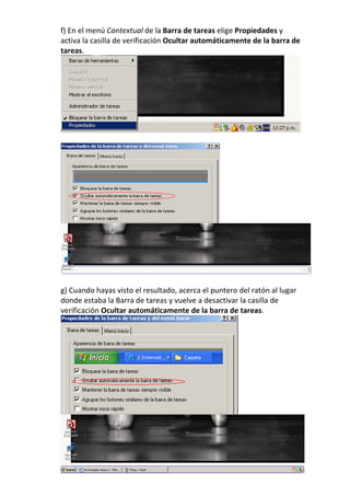 f) En el menú Contextual de la Barra de tareas elige Propiedades y
activa la casilla de verificación Ocultar automáticamente de la barra de
tareas.




g) Cuando hayas visto el resultado, acerca el puntero del ratón al lugar
donde estaba la Barra de tareas y vuelve a desactivar la casilla de
verificación Ocultar automáticamente de la barra de tareas.
 