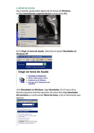 5. MENÚ DE AYUDA.
Vas a solicitar ayuda sobre alguno de los temas de Windows.
a) Elige Inicio/Ayuda y soporte técnico o pulsa tecla [F1]




b) En Elegir un tema de Ayuda selecciona la opción Novedades en
Windows XP.




c) En Novedades en Windows elige Novedades. En el marco de la
derecha aparecen distintas opciones, de entre ellas elige Novedades
del escritorio y a continuación Menú de Inicio, y lee la información que
aparece.
 