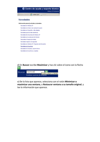d) En Buscar escribe Maximizar y haz clic sobre el icono con la flecha




e) De la lista que aparece, selecciona con el ratón Minimizar o
maximizar una ventana, o Restaurar ventana a su tamaño original, y
lee la información que aparece.
 
