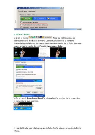 2. FECHA Y HORA.
a) Si en el menú                              Área de notificación, no
aparece la hora, mediante el menú Contextual accede a la ventana
Propiedades de la barra de tareas y del menú de Inicio. En la ficha Barra de
tareas activa la casilla de verificación Mostrar el Reloj.




b) En el menú Área de notificación, sitúa el ratón encima de la hora y lee
el comentario que aparece.




c) Haz doble-clic sobre la hora y, en la ficha Fecha y hora, actualiza la fecha
y hora.
 