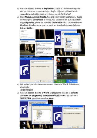b) Crea un acceso directo al Explorador. Sitúa el ratón en una parte
   del escritorio en la que no haya ningún objeto y pulsa el botón
   secundario del ratón para acceder al menú Contextual.
c) Elige Nuevo/Acceso directo, haz clic en el botón Examinar… Busca
   en la carpeta WINDOWS el icono, haz clic sobre él, pulsa Aceptar,
   elige Siguiente, ponle de nombre Explorador y haz clic en el botón
   Finalizar. En el caso de que no esté, arrástralo dentro de la barra
   Inicio rápido.




d) Mira si en pantalla tienes un acceso directo a Word. Si lo tienes,
   elimínalo.
   NO LO TENGO.
e) Crea un acceso directo a Word. El programa está en la carpeta
   Archivos de programa/ Microsoft Office/OFFICE11 y se llama
   WINWORD, ponle de nombre Word.
 
