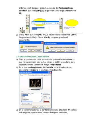 anterior en él. Después pega el contenido del Portapapeles de
   Windows pulsando [Ctrl] [V], elige color azul y elige Arial tamaño
   12.




g) Cierra Paint pulsando [Alt] [F4], o haciendo clic en el botón Cerrar.
   No guardes el dibujo. Cierra Word y tampoco guardes el
   documento.




3. CONFIGURACIÓN DEL ESCRITORIO.
a) Sitúa el puntero del ratón en cualquier parte del escritorio en la
    que no haya ningún objeto, haz clic en el botón secundario para
    acceder al menú Contextual y elige Propiedades.
b) En la ventana Propiedades de Pantalla; en la ficha Escritorio
    selecciona Felicidad o el fondo que más te guste.




c) En la ficha Protector de la pantalla selecciona Windows XP o el que
   más te guste y ponle como tiempo de espera 5 minutos.
 