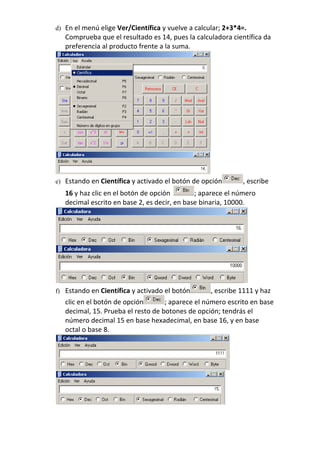 d) En el menú elige Ver/Científica y vuelve a calcular; 2+3*4=.
   Comprueba que el resultado es 14, pues la calculadora científica da
   preferencia al producto frente a la suma.




e) Estando en Científica y activado el botón de opción       , escribe
   16 y haz clic en el botón de opción        ; aparece el número
   decimal escrito en base 2, es decir, en base binaria, 10000.




f) Estando en Científica y activado el botón       , escribe 1111 y haz
   clic en el botón de opción       ; aparece el número escrito en base
   decimal, 15. Prueba el resto de botones de opción; tendrás el
   número decimal 15 en base hexadecimal, en base 16, y en base
   octal o base 8.
 