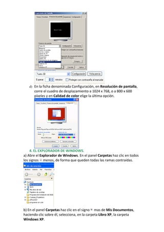 d) En la ficha denominada Configuración, en Resolución de pantalla,
      corre el cuadro de desplazamiento a 1024 x 768, o a 800 x 600
      píxeles y en Calidad de color elige la última opción.




    4. EL EXPLORADOR DE WINDOWS.
a) Abre el Explorador de Windows. En el panel Carpetas haz clic en todos
los signos menos, de forma que queden todas las ramas contraídas.




b) En el panel Carpetas haz clic en el signo mas de Mis Documentos,
haciendo clic sobre él, selecciona, en la carpeta Libro XP, la carpeta
Windows XP.
 