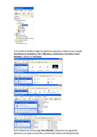 c) En la Barra de Menú elige las siguientes opciones y fíjate lo que sucede:
Ver/Vistas en miniatura, Ver / Mosaicos, Ver/Iconos, Ver/Lista y Ver/
Detalles y déjalo en Ver/Lista.




d) En la Barra de menús elige Ver/ Detalles, selecciona las siguientes
opciones y en cada una de ellas, arrastrando la barra de deslizamiento
 