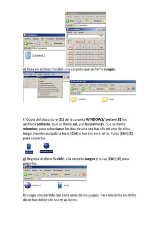 e) Crea en el disco flexible una carpeta que se llame Juegos.




f) Copia del disco duro (C:) de la carpeta WINDOWS/ system 32 los
archivos solitario. Que se llama sol, y el buscaminas, que se llama
winmine; para seleccionar los dos de una vez haz clic en uno de ellos,
luego mantén pulsada la tecla [Ctrl] y haz clic en el otro. Pulsa [Ctrl] [C]
para copiarlos.




g) Regresa al disco flexible, a la carpeta Juegos y pulsa [Ctrl] [V] para
pegarlos.




h) Juega una partida con cada unos de los juegos. Para iniciarlos en dicho
disco haz doble-clic sobre su icono.
 