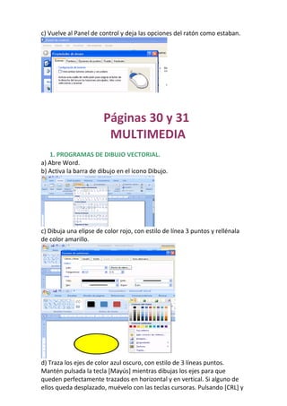 c) Vuelve al Panel de control y deja las opciones del ratón como estaban.




                       Páginas 30 y 31
                        MULTIMEDIA
   1. PROGRAMAS DE DIBUJO VECTORIAL.
a) Abre Word.
b) Activa la barra de dibujo en el icono Dibujo.




c) Dibuja una elipse de color rojo, con estilo de línea 3 puntos y rellénala
de color amarillo.




d) Traza los ejes de color azul oscuro, con estilo de 3 líneas puntos.
Mantén pulsada la tecla [Mayús] mientras dibujas los ejes para que
queden perfectamente trazados en horizontal y en vertical. Si alguno de
ellos queda desplazado, muévelo con las teclas cursoras. Pulsando [CRL] y
 