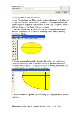 2. PROGRAMAS DE DIBUJO BITMAP.
a) Abre Paint y dibuja una Elipse con las características que te detallamos.
b) Elige en la barra de herramientas Línea y en tamaño delinea el tercer
grosor. Después, elige Elipse y haz clic en el color rojo. Dibuja una elipse y
rellénala de color amarillo con Relleno con color.
c) Traza los ejes de color azul oscuro. Para que queden perfectamente
trazados en horizontal y en vertical, mantén pulsada la tecla [Mayus]
mientras lo dibujas.




d) Corrige los pequeños detalles de color. Para ello, elige en el menú
Ver/Zoom/Tamaño grande y mediante las barras de desplazamientos
busca los vértices. Escoge Lápiz y selecciona el color rojo, haz clic en cada
uno de los píxeles azules que montan en el rojo.




e) Habrás observados que no hay tiradores y que las figuras no se pueden
modificar.



f) Guarda este dibujo en tu carpeta, llámala Elipse y cierra Paint.
 