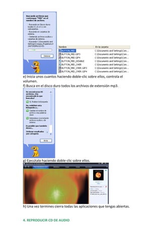 e) Inicia unos cuantos haciendo doble-clic sobre ellos, controla el
volumen.
f) Busca en el disco duro todos los archivos de extensión mp3.




g) Ejecútalo haciendo doble-clic sobre ellos.




h) Una vez termines cierra todas las aplicaciones que tengas abiertas.


4. REPRODUCIR CD DE AUDIO
 