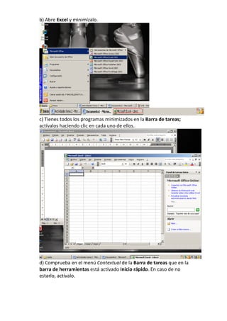 b) Abre Excel y minimízalo.




c) Tienes todos los programas minimizados en la Barra de tareas;
actívalos haciendo clic en cada uno de ellos.




d) Comprueba en el menú Contextual de la Barra de tareas que en la
barra de herramientas está activado Inicio rápido. En caso de no
estarlo, actívalo.
 