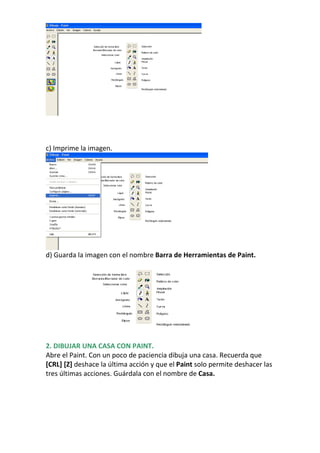 c) Imprime la imagen.




d) Guarda la imagen con el nombre Barra de Herramientas de Paint.




2. DIBUJAR UNA CASA CON PAINT.
Abre el Paint. Con un poco de paciencia dibuja una casa. Recuerda que
[CRL] [Z] deshace la última acción y que el Paint solo permite deshacer las
tres últimas acciones. Guárdala con el nombre de Casa.
 