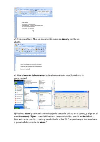 c) Crea otro chiste. Abre un documento nuevo en Word y escribe un
chiste.




d) Abre el control del volumen y sube el volumen del micrófono hasta la
parte central.




f) Vuelve a Word y coloca el ratón debajo del texto del chiste, en el centro, y elige en el
menú Insertar/ Objeto… y en la ficha crear desde un archivo haz clic en Examinar…;
Busca el chiste que has creado y haz doble clic sobre él. Comprueba que funciona bien
y guarda el documento de Word.´
 