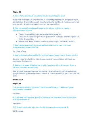 Página 82
1-¿Cómo han evolucionado los automóviles en los últimos diez años?
Hace unos años todas las funciones que se realizaba para conducir, excepto el motor,
se realizaban de un modo manual, bajar la ventanilla, cambiar de marchas, cerrar las
puertas…etc. Actualmente todos los coches son electrónicos.
2-¿Qué novedades tecnológicas incorporan los últimos modelos en cuanto a
dispositivos electrónicos?
Control de velocidad: controla la velocidad a la que vas.
Limitador de velocidad: por mucho que avances no te va a permitir superar un
límite de velocidad.
Aparcar solo: es un sistema con el que el coche aparca automáticamente.
3-¿Qué medio han utilizado los investigadores para introducir un virus en el
ordenador central del automóvil?
Un CD de música.
4-¿Qué peligros para la seguridad del vehículo pueden surgir a partir de esta técnica?
Llegar a entrar en el coche e incluso poder ponerlo en marcha solo utilizando un
dispositivo de bluetooth.
5-¿Cuál será la mayor dificultad que tendrán los piratas informáticos para llegar a
hackear los nuevos automóviles?
Que al existir un gran numero de modelos de coches diferentes, dificulta el asunto
porque tendrían que crearse virus y fallos en el sistema específicos para cada unos de
ellos.
EVALUACIÓN
Página 83
5- El software malicioso que realiza llamadas telefónicas por modem sin que el
usuario se de cuenta es:
c) Dialer
6-El software malicioso que permite a otro usuario o programa tomar el control de
nuestro ordenador es:
b) troyano.
7-El alcance máximo de una conexión bluetooth es aproximadamente de:
b) 10 metros.
 