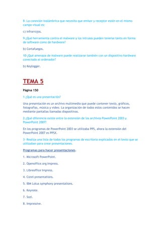 8- La conexión inalámbrica que necesita que emisor y receptor estén en el mismo
campo visual es:
c) infrarrojos.
9-¿Qué herramienta contra el malware y los intrusos pueden tenerse tanto en forma
de software como de hardware?
b) Cortafuegos.
10-¿Qué amenaza de malware puede realizarse también con un dispositivo hardware
conectado al ordenador?
b) Keylogger.
TEMA 5
Página 150
1-¿Qué es una presentación?
Una presentación es un archivo multimedia que puede contener texto, gráficos,
fotografías, música y video. La organización de todos estos contenidos se hacen
mediante pantallas llamadas diapositivas.
2-¿Qué diferencia existe entre la extensión de los archivos PowerPoint 2003 y
PowerPoint 2007?
En los programas de PowerPoint 2003 se utilizaba PPS, ahora la extensión del
PowerPoint 2007 es PPSX.
3- Realiza una lista de todos los programas de escritorio explicados en el texto que se
utilizaban para crear presentaciones.
Programas para hacer presentaciones.
1. Microsoft PowerPoint.
2. Openoffice.org Impress.
3. Libreoffice Impress.
4. Corel presentations.
5. IBM Lotus symphony presentations.
6. Keynote.
7. Sozi.
8. Impressive.
 