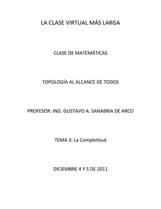 LA CLASE VIRTUAL MÁS LARGA



          CLASE DE MATEMÁTICAS




     TOPOLOGÍA AL ALCANCE DE TODOS




PROFESOR: ING. GUSTAVO A. SANABRIA DE ARCO




          TEMA 3: La Completitud




          DICIEMBRE 4 Y 5 DE 2011
 