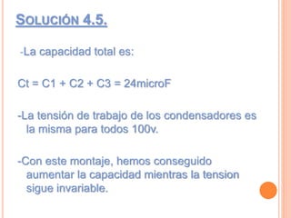 SOLUCIÓN 4.5.
-La capacidad total es:
Ct = C1 + C2 + C3 = 24microF
-La tensión de trabajo de los condensadores es
la misma para todos 100v.
-Con este montaje, hemos conseguido
aumentar la capacidad mientras la tension
sigue invariable.
 