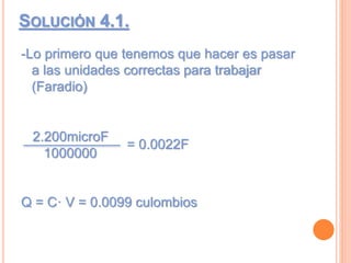 SOLUCIÓN 4.1.
-Lo primero que tenemos que hacer es pasar
a las unidades correctas para trabajar
(Faradio)
= 0.0022F
Q = C· V = 0.0099 culombios
2.200microF
1000000
 