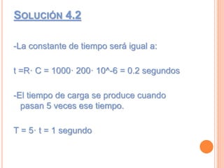 SOLUCIÓN 4.2
-La constante de tiempo será igual a:
t =R· C = 1000· 200· 10^-6 = 0.2 segundos
-El tiempo de carga se produce cuando
pasan 5 veces ese tiempo.
T = 5· t = 1 segundo
 