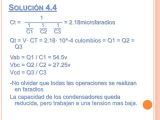 SOLUCIÓN 4.4
Ct = = 2.18microfaradios
Qt = V· CT = 2.18· 10^-4 culombios = Q1 = Q2 =
Q3
Vab = Q1 / C1 = 54.5v
Vbc = Q2 / C2 = 27.25v
Vcd = Q3 / C3
-No olvidar que todas las operaciones se realizan
en faradios
La capacidad de los condensadores queda
reducida, pero trabajan a una tension mas baja.
11 1
1
C1 C2 C3
 