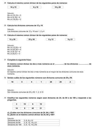 28 Calcula el máximo común divisor de los siguientes pares de números:

       10 y 15                          9 y 18                   18 y 20


   Solución:
   M.c.d (10,15) = 5
   M.c.d (9,18) = 9
   M.c.d (18,20) = 2


29 Calcula los divisores comunes de 12 y 16

   Solución:
   Los divisores comunes de 12 y 16 son 1, 2 y 4

30 Calcula el máximo común divisor de los siguientes pares de números:

     12 y 20                    25 y 30                 8 y 12                    9 y 21


   Solución:
   M.c.d (12,20) = 4
   M.c.d (25,30) = 5
   M.c.d (8,12) = 4
   M.c.d (9,21) = 3


31 Completa la siguiente frase:

   El máximo común divisor de dos o más números es el .................. de los divisores .................... de
   esos números.

   Solución:
   El máximo común divisor de dos o más números es el mayor de los divisores comunes de esos
   números.

32 Señala cuáles de los siguientes números son divisores comunes de 20 y 50.

        10             5            4            1        20           25           2



   Solución:
   Son divisores comunes de 20 y 50: 1, 2, 5,10


33 Clasifica los siguientes números según sean divisores de 24, de 84 o de 180 y responde a las
   preguntas.

               3           15           6        12

               14          8         45          21

   a) ¿Cuáles son los divisores comunes de 24, 84 y 180?
   b) ¿Quién es el máximo común divisor de 24, 84 y 180?

   Solución:
    Divisores de 24        3, 6, 8 y 12
    Divisores de 84        3, 6, 12, 14 y 21
    Divisores de 180       3, 6, 12, 15 y 45
 