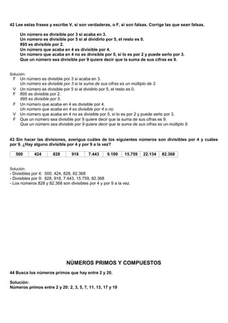 42 Lee estas frases y escribe V, si son verdaderas, o F, si son falsas. Corrige las que sean falsas.

      Un número es divisible por 3 si acaba en 3.
      Un número es divisible por 5 si al dividirlo por 5, el resto es 0.
      895 es divisible por 2.
      Un número que acaba en 4 es divisible por 4.
      Un número que acaba en 4 no es divisible por 5, sí lo es por 2 y puede serlo por 3.
      Que un número sea divisible por 9 quiere decir que la suma de sus cifras es 9.


Solución:
 F    Un número es divisible por 3 si acaba en 3.
      Un número es divisible por 3 si la suma de sus cifras es un múltiplo de 3.
 V    Un número es divisible por 5 si al dividirlo por 5, el resto es 0.
 F    895 es divisible por 2.
      895 es divisible por 5.
 F    Un número que acaba en 4 es divisible por 4.
      Un número que acaba en 4 es divisible por 4 o no.
 V    Un número que acaba en 4 no es divisible por 5, sí lo es por 2 y puede serlo por 3.
 F    Que un número sea divisible por 9 quiere decir que la suma de sus cifras es 9.
      Que un número sea divisible por 9 quiere decir que la suma de sus cifras es un múltiplo 9.


43 Sin hacer las divisiones, averigua cuáles de los siguientes números son divisibles por 4 y cuáles
por 9. ¿Hay alguno divisible por 4 y por 9 a la vez?

     500     424       828       918      7.443     9.109    15.759    22.134    82.368


Solución:
- Divisibles por 4: 500, 424, 828, 82.368
- Divisibles por 9: 828, 918, 7.443, 15.759, 82.368
- Los números 828 y 82.368 son divisibles por 4 y por 9 a la vez.




                              NÚMEROS PRIMOS Y COMPUESTOS
44 Busca los números primos que hay entre 2 y 20.

Solución:
Números primos entre 2 y 20: 2, 3, 5, 7, 11, 13, 17 y 19
 