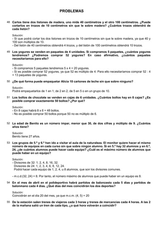PROBLEMAS

48 Carlos tiene dos listones de madera, uno mide 40 centímetros y el otro 100 centímetros. ¿Puede
   cortarlos en trozos de 10 centímetros sin que le sobre madera? ¿Cuántos trozos obtendrá de
   cada listón?

   Solución:
   - Sí que podrá cortar los dos listones en trozos de 10 centímetros sin que le sobre madera, ya que 40 y
   100 son múltiplos de 10.
   - Del listón de 40 centímetros obtendrá 4 trozos, y del listón de 100 centímetros obtendrá 10 trozos.

49 Los yogures se venden en paquetes de 4 unidades. Si compramos 5 paquetes, ¿cuántos yogures
   tendremos? ¿Podremos comprar 52 yogures? En caso afirmativo, ¿cuántos paquetes
   necesitaríamos para ello?

   Solución:
   - Si compramos 5 paquetes tendremos 5 x 4 = 20 yogures.
   - Sí es posible comprar 52 yogures, ya que 52 es múltiplo de 4. Para ello necesitaríamos comprar 52 : 4
   = 13 paquetes de yogures.

50 ¿De qué forma puede empaquetar Alicia 10 cartones de leche sin que sobre ninguno?

   Solución:
   Podrá empaquetarlos de 1 en 1, de 2 en 2, de 5 en 5 o en un grupo de 10.

51 Los bollos de chocolate se venden en cajas de 6 unidades. ¿Cuántos bollos hay en 8 cajas? ¿Es
   posible comprar exactamente 50 bollos? ¿Por qué?

   Solución:
   - En 8 cajas habrá 8 x 6 = 48 bollos.
   - No es posible comprar 50 bollos porque 50 no es múltiplo de 6.


52 La edad de Benito es un número impar, menor que 30, de dos cifras y múltiplo de 9. ¿Cuántos
   años tiene?

   Solución:
   Benito tiene 27 años.

53 Los grupos de 5.º y 6.º han ido a visitar el aula de la naturaleza. El monitor quiere hacer el mismo
   número de equipos en cada curso sin que sobre ningún alumno. Si en 5.º hay 32 alumnos y en 6.º,
   24, ¿de cuántos alumnos puede hacer cada equipo? ¿Cuál es el máximo número de alumnos que
   puede haber en un equipo?

   Solución:
   - Divisores de 32: 1, 2, 4, 8, 16, 32.
     Divisores de 24: 1, 2, 3, 4, 6, 8, 12, 24.
     Podrá hacer cada equipo de 1, 2, 4, u 8 alumnos, que son los divisores comunes.

   - m.c.d.(32, 24) = 8. Por tanto, el número máximo de alumnos que puede haber en un equipo es 8.

54 En el mes de abril en el polideportivo habrá partidos de baloncesto cada 5 días y partidos de
   balonmano cada 4 días. ¿Qué días del mes coincidirán los dos deportes?

   Solución:
   Coincidirán en el día 20 del mes, ya que m.c.m. (4, 5) = 20

55 De la estación salen trenes de viajeros cada 3 horas y trenes de mercancías cada 4 horas. A las 2
   de la mañana salió un tren de cada tipo, ¿a qué hora volverán a coincidir?
 