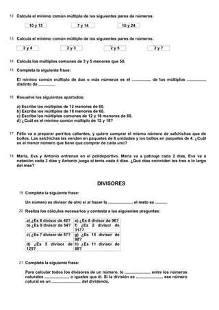 12 Calcula el mínimo común múltiplo de los siguientes pares de números:

          10 y 15                        7 y 14                      16 y 24


13 Calcula el mínimo común múltiplo de los siguientes pares de números:

      2y4                         2y3                         2y5                         2y7


14 Calcula los múltiplos comunes de 3 y 5 menores que 50.

15 Completa la siguiente frase:

   El mínimo común múltiplo de dos o más números es el ................. de los múltiplos ................,
   distinto de ...............


16 Resuelve los siguientes apartados:

   a) Escribe los múltiplos de 12 menores de 60.
   b) Escribe los múltiplos de 18 menores de 60.
   c) Escribe los múltiplos comunes de 12 y 18 menores de 60.
   d) ¿Cuál es el mínimo común múltiplo de 12 y 18?


17 Félix va a preparar perritos calientes, y quiere comprar el mismo número de salchichas que de
   bollos. Las salchichas las venden en paquetes de 6 unidades y los bollos en paquetes de 4. ¿Cuál
   es el menor número que tiene que comprar de cada uno?


18 María, Eva y Antonio entrenan en el polideportivo. María va a patinaje cada 2 días, Eva va a
   natación cada 3 días y Antonio juega al tenis cada 4 días. ¿Qué días coinciden los tres a lo largo
   del mes?



                                                      DIVISORES
    19 Completa la siguiente frase:

        Un número es divisor de otro si al hacer la ...................... el resto es ...........

    20 Realiza los cálculos necesarios y contesta a las siguientes preguntas:

        a) ¿Es 6 divisor de 42? e) ¿Es 8 divisor de 96?
        b) ¿Es 9 divisor de 54? f) ¿Es 2 divisor de
                                317?
        c) ¿Es 7 divisor de 57? g) ¿Es 15 divisor de
                                98?
        d) ¿Es 5 divisor de h) ¿Es 11 divisor de
        125?                    88?


    21 Completa la siguiente frase:

        Para calcular todos los divisores de un número, lo ....................... entre los números
        naturales ...................... o iguales que él. Si la división es ......................., ese número
        natural es un .......................... del dividendo.
 