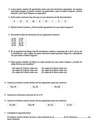 .


    22 Luisa quiere repartir 22 gominolas entre sus tres hermanos pequeños, de manera
        que todos tengan el mismo número de gominolas y que no sobre ninguna. ¿Podrá
        hacerlo? ¿Por qué? Razona tu respuesta.

    23 Entre estos números hay dos que no son divisores de 60. Encuéntralos.

              5     12      17       30        6        15       1         4    9


    24 Ramón tiene 6 cromos. ¿Cómo puede agruparlos sin que sobre ninguno?



    25 Encuentra todos los divisores de los siguientes números:

            a) 20   e) 40
            b) 16   f) 13
            c) 24   g) 12
            d) 25   h) 30


    26 En la papelería de Diego hay 48 rotuladores sueltos y estuches de 3, de 4, de 5 y de
        6 rotuladores. ¿En cuáles de estos estuches puede guardar Diego los rotuladores
        sin que sobre ni falte ninguno?


    27 Rosa quiere embalar 32 libros en cajas iguales sin que sobre ninguno. ¿Cuáles de
        estas formas son posibles?

        - En cajas de 3 libros cada una.           - En cajas de 4 libros cada una.
        - En cajas de 5 libros cada una.           - En cajas de 8 libros cada una.
        - En cajas de 2 libros cada una.           - En cajas de 6 libros cada una.




28 Calcula el máximo común divisor de los siguientes pares de números:

       10 y 15                        9 y 18                          18 y 20



29 Calcula los divisores comunes de 12 y 16


30 Calcula el máximo común divisor de los siguientes pares de números:

     12 y 20                     25 y 30                     8 y 12                 9 y 21



31 Completa la siguiente frase:

   El máximo común divisor de dos o más números es el .................. de los divisores .................... de
   esos números.
   .
 