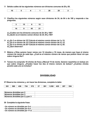 32 Señala cuáles de los siguientes números son divisores comunes de 20 y 50.

           10               5              4               1              20             25             2



33 Clasifica los siguientes números según sean divisores de 24, de 84 o de 180 y responde a las
     preguntas.

                   3            15             6         12

                   14           8           45           21

     a) ¿Cuáles son los divisores comunes de 24, 84 y 180?
     b) ¿Quién es el máximo común divisor de 24, 84 y 180?


34 a) ¿Es 3 un divisor de 15? Calcula el máximo común divisor de 3 y 15.
     b) ¿Es 4 un divisor de 12? Calcula el máximo común divisor de 4 y 12.
     c) ¿Es 5 un divisor de 20? Calcula el máximo común divisor de 5 y 20.
     d) ¿Qué observas?


35 Malena y Elías quieren hacer ramos con 12 claveles y 18 rosas, de manera que haya el mismo
     número de ramos de cada tipo. ¿Cuál es el máximo número de ramos que podrán hacer sin que
     sobre ninguna flor?


36 Tamara ha comprado 10 chicles de fresa y Manuel 15 de menta. Quieren repartirlos en bolsas sin
     que sobre ninguno. ¿Pueden hacer los dos el mismo número de bolsas? ¿Cuántos chicles
     pondrá cada uno en la bolsa?




                                                             DIVISIBILIDAD

37 Observa los números y, sin hacer las divisiones, completa la tabla:

  391        580        436         734      372        37        591      1.038       435        207       534


Números divisibles por 2
Números divisibles por 3
Números divisibles por 2 y por 3


38 Completa la siguiente frase:

- Un número es divisible por 5 si .............................................................
- Un número es divisible por 9 si .............................................................
- Un número es divisible por 11 si ...........................................................
 