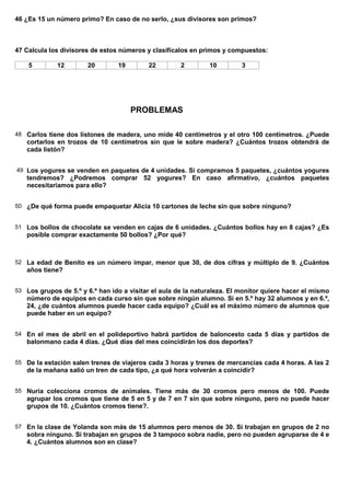 46 ¿Es 15 un número primo? En caso de no serlo, ¿sus divisores son primos?



47 Calcula los divisores de estos números y clasifícalos en primos y compuestos:

    5        12        20        19        22         2        10         3




                                      PROBLEMAS

48 Carlos tiene dos listones de madera, uno mide 40 centímetros y el otro 100 centímetros. ¿Puede
   cortarlos en trozos de 10 centímetros sin que le sobre madera? ¿Cuántos trozos obtendrá de
   cada listón?


49 Los yogures se venden en paquetes de 4 unidades. Si compramos 5 paquetes, ¿cuántos yogures
   tendremos? ¿Podremos comprar 52 yogures? En caso afirmativo, ¿cuántos paquetes
   necesitaríamos para ello?


50 ¿De qué forma puede empaquetar Alicia 10 cartones de leche sin que sobre ninguno?


51 Los bollos de chocolate se venden en cajas de 6 unidades. ¿Cuántos bollos hay en 8 cajas? ¿Es
   posible comprar exactamente 50 bollos? ¿Por qué?



52 La edad de Benito es un número impar, menor que 30, de dos cifras y múltiplo de 9. ¿Cuántos
   años tiene?


53 Los grupos de 5.º y 6.º han ido a visitar el aula de la naturaleza. El monitor quiere hacer el mismo
   número de equipos en cada curso sin que sobre ningún alumno. Si en 5.º hay 32 alumnos y en 6.º,
   24, ¿de cuántos alumnos puede hacer cada equipo? ¿Cuál es el máximo número de alumnos que
   puede haber en un equipo?


54 En el mes de abril en el polideportivo habrá partidos de baloncesto cada 5 días y partidos de
   balonmano cada 4 días. ¿Qué días del mes coincidirán los dos deportes?


55 De la estación salen trenes de viajeros cada 3 horas y trenes de mercancías cada 4 horas. A las 2
   de la mañana salió un tren de cada tipo, ¿a qué hora volverán a coincidir?


55 Nuria colecciona cromos de animales. Tiene más de 30 cromos pero menos de 100. Puede
   agrupar los cromos que tiene de 5 en 5 y de 7 en 7 sin que sobre ninguno, pero no puede hacer
   grupos de 10. ¿Cuántos cromos tiene?.


57 En la clase de Yolanda son más de 15 alumnos pero menos de 30. Si trabajan en grupos de 2 no
   sobra ninguno. Si trabajan en grupos de 3 tampoco sobra nadie, pero no pueden agruparse de 4 e
   4. ¿Cuántos alumnos son en clase?
 