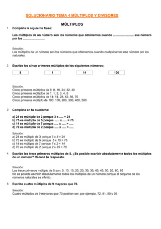 SOLUCIONARIO TEMA 4 MÚLTIPLOS Y DIVISORES

                                            MÚLTIPLOS
1   Completa la siguiente frase:

    Los múltiplos de un número son los números que obtenemos cuando ......................... ese número
    por los ..........................


    Solución:
    Los múltiplos de un número son los números que obtenemos cuando multiplicamos ese número por los
    naturales.


2   Escribe los cinco primeros múltiplos de los siguientes números:

          8                         1                     14                   100



    Solución:
    Cinco primeros múltiplos de 8: 8, 16, 24, 32, 40
    Cinco primeros múltiplos de 1: 1, 2, 3, 4, 5
    Cinco primeros múltiplos de 14: 14, 28, 42, 56, 70
    Cinco primeros múltiplo de 100: 100, 200, 300, 400, 500


3   Completa en tu cuaderno:

    a) 24 es múltiplo de 3 porque 3 x ..... = 24
    b) 75 es múltiplo de 5 porque ..... x ..... = 75
    c) 14 es múltiplo de 7 porque ..... x ..... = .....
    d) 70 es múltiplo de 2 porque ..... x ..... = .....

    Solución:
    a) 24 es múltiplo de 3 porque 3 x 8 = 24
    b) 75 es múltiplo de 5 porque 5 x 15 = 75
    c) 14 es múltiplo de 7 porque 7 x 2 = 14
    d) 70 es múltiplo de 2 porque 2 x 35 = 70

4   Escribe los trece primeros múltiplos de 5. ¿Es posible escribir absolutamente todos los múltiplos
    de un número? Razona tu respuesta.


    Solución:
    Los trece primeros múltiplo de 5 son: 5, 10, 15, 20, 25, 30, 35, 40, 45, 50, 55, 60, 65
    No es posible escribir absolutamente todos los múltiplos de un número porque el conjunto de los
    números naturales es infinito.

5   Escribe cuatro múltiplos de 9 mayores que 70.

    Solución:
    Cuatro múltiplos de 9 mayores que 70 podrían ser, por ejemplo, 72, 81, 90 y 99
 