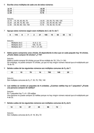 6   Escribe cinco múltiplos de cada uno de estos números:

    a) 15                                              d) 25
    b) 24                                              e) 20
    c) 30                                              f) 18


    Solución:
    a) 15       15, 30, 45, 60, 75                     d) 25     25, 50, 75, 100, 125
    b) 24       24, 48, 72, 96, 120                    e) 20     20, 40, 60, 80, 100
    c) 30       30, 60, 90, 120, 150                   f) 18     18, 36, 54, 72, 90


7   Agrupa estos números según sean múltiplos de 2, de 5 o de 7.

       8        119        6     7          2      21          195         15   63      55    12


    Solución:
           Múltiplos de 2                  8, 6, 2, 12
           Múltiplos de 5                  195, 15, 55
           Múltiplos de 7                 119, 7, 21, 63


8   Adela quiere comprarse unos chicles. El dependiente le dice que en cada paquete hay 18 chicles.
    ¿Podrá Adela comprar 54 chicles? ¿Y 70?

    Solución:
    Adela sí podrá comprar 54 chicles ya que 54 es múltiplo de 18 ( 18 x 3 = 54)
    Sin embargo, no podrá comprar 70 chicles, ya que no hay ningún número natural que al multiplicarlo por
    18 de 70.

9   Señala cuáles de los siguientes números son múltiplos comunes de 5 y de 7:

           35           10             70           14               700         140         20


    Solución:
    Son múltiplos comunes de 5 y 7: 35, 70, 700, 140


10 Las natillas se venden en paquetes de 4 unidades. ¿Cuántas natillas hay en 7 paquetes? ¿Puede
    una persona comprar 22 natillas?

    Solución:
    En 7 paquetes hay 7 x 4 = 28 natillas.
    Una persona no puede comprar 22 natillas porque no hay ningún número natural que al multiplicarlo por
    4 de 22.


11 Señala cuáles de los siguientes números son múltiplos comunes de 6 y de 9.

        12            18             27           36             96             72


    Solución:
    Son múltiplos comunes de 6 y 9: 18, 36 y 72
 