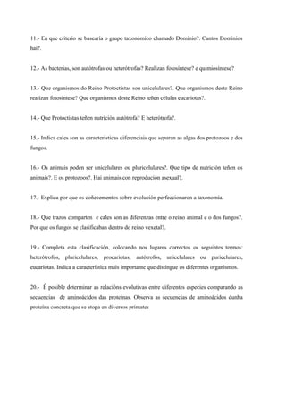 11.- En que criterio se basearía o grupo taxonómico chamado Dominio?. Cantos Dominios
hai?.


12.- As bacterias, son autótrofas ou heterótrofas? Realizan fotosíntese? e quimiosíntese?


13.- Que organismos do Reino Protoctistas son unicelulares?. Que organismos deste Reino
realizan fotosíntese? Que organismos deste Reino teñen células eucariotas?.


14.- Que Protoctistas teñen nutrición autótrofa? E heterótrofa?.


15.- Indica cales son as caracteristicas diferenciais que separan as algas dos protozoos e dos
fungos.


16.- Os animais poden ser unicelulares ou pluricelulares?. Que tipo de nutrición teñen os
animais?. E os protozoos?. Hai animais con reprodución asexual?.


17.- Explica por que os coñecementos sobre evolución perfeccionaron a taxonomía.


18.- Que trazos comparten e cales son as diferenzas entre o reino animal e o dos fungos?.
Por que os fungos se clasificaban dentro do reino vexetal?.


19.- Completa esta clasificación, colocando nos lugares correctos os seguintes termos:
heterótrofos, pluricelulares, procariotas, autótrofos, unicelulares ou puricelulares,
eucariotas. Indica a característica máis importante que distingue os diferentes organismos.


20.- É posible determinar as relacións evolutivas entre diferentes especies comparando as
secuencias de aminoácidos das proteínas. Observa as secuencias de aminoácidos dunha
proteína concreta que se atopa en diversos primates
 