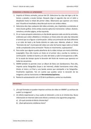 Tema 6 – Edición de vídeo y audio Informática 4ºESO
Colexio Nosa Señora de Lourdes
PONIENDO A PRUEBA LO APRENDIDO
1. Importa el fichero animalez_zoo.avi del CD. Selecciona los clips del tigre y de los
leones y pásalos a escala tiempo. Después elige el segundo clip con el ratón y
desplázalo hasta la mitad del primer vídeo. Observarás que aparece una marca
azul. Visualiza el resultado y describe qué ocurre con ambos vídeos.
2. Selecciona dos clips cualquiera del vídeo animales_zoo, impórtalos y arrástralos al
menú Guión gráfico. Entre ambas escenas aplica las transiciones: voltear, disolver,
remolino y enrollar página, arriba izquierda.
3. En un nuevo proyecto selecciona un clip donde aparezca cada uno de los animales,
ordénalos por orden alfabético e introduce un título antes de cada clip indicando
el animal que va a figurar a continuación. Utiliza una animación de título diferente
y un color de texto y de fondo distinto en cada caso. Además, añade el título
“Animales de zoo” al principio del vídeo con color de fuente negro sobre un fondo
verde y empleando como animación “títulos en movimiento, superpuestos”.
4. Para evitar que alguien pueda adueñarse de tu vídeo incluye una marca distintiva
(copyright). Para ello inserta un título en el primer clip y escribe tu nombre a
continuación. Cambia la fuente y el color del texto y sube la transparencia a 50%.
En la escala de tiempo ajusta la duración del título de manera que aparezca en
todas las secuencias.
5. WMM también te permite crear un álbum de fotos con bandasonora. Para ello,
importa varias fotografías (tuyas o de internet), añade transiciones entre ellas,
títulos al inicio y al final y una banda sonora que acompañe a las fotografías.
Finalmente expórtalo. Ten en cuenta que puedes variar la duración de las
imágenes y de las transiciones en Herramientas/opciones.
6. Realiza la autoevaluación con el CD de la profesora y anota tus resultados.
INVESTIGA
1. ¿En qué formatos se pueden importar archivos de vídeo en WMM? ¿y archivos de
audio? ¿e imágenes?
2. Un efecto espectacular y muy usado en televisión y cine es el chroma key. Busca
información en Internet sobre este efecto y contesta a las siguientes preguntas:
a) ¿En qué consiste el efecto chroma key?
b) ¿Qué aplicaciones cotidianas tiene?
 