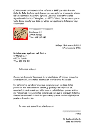 a) Redacta una carta comercial de referencia 34RE que envía Gustavo
Gallardo, Jefe de Compras de la empresa, para solicitar información a todos
los fabricantes de maquinaria agrícola. Los datos son Distribuciones
Agrícolas del Centro. C/ Mengíbar, 14. 45003-Toledo. Ten en cuenta que se
trata de una circular que debe ser válida para cualquiera de las empresas
consultadas.


C/Alberca, 34
29004 Málaga
Tfno. 984 362 842

Málaga, 19 de enero de 2014
Nº referencia: 34RE
Distribuciones Agrícolas del Centro
C/ Mengíbar, 14
45003- Toledo
Tfno. 940 562 464

Estimados señores:

Con motivo de ampliar la gama de los productos que ofrecemos en nuestro
establecimiento, solicitamos información sobre sierras mecánicas.
Por este motivo agradeceríamos que nos enviasen un catálogo de los
productos más adecuados que venden, y que mejor se adapten a las
características de nuestro establecimiento, solicitándoles que nos visiten
sus respectivos representantes comerciales para que le expliquen de forma
directa las características de los productos y puedan realizar algún tipo de
prueba o demostración.

En espera de sus noticias, atentamente:

Firma
D. Gustavo Gallardo
Jefe de compras

 