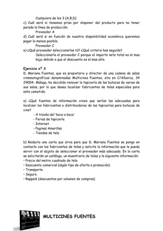 Cualquiera de los 3 (A,B,D)
c) Cuál será si tenemos prisa por disponer del producto para no tener
parada la línea de producción.
Proveedor A
d) Cuál será si en función de nuestra disponibilidad económica queremos
pagar lo menos posible.
Proveedor C
e) ¿Qué proveedor seleccionarías tú? ¿Qué criterio has seguido?
Seleccionaría el proveedor C porque el importe neto total es el mas
bajo debido a que el descuento es el mas alto.
Ejercicio nº 3
D. Mariano Fuentes, que es propietario y director de una cadena de salas
cinematográficas denominadas Multicines Fuentes, sita en C/Alberca, 34
29004- Málaga, ha decidido renovar la tapicería de las butacas de varias de
sus salas, por lo que desea localizar fabricantes de telas especiales para
este cometido.
a) ¿Qué fuentes de información crees que serían las adecuadas para
localizar los fabricantes o distribuidores de las tapicerías para butacas de
cine?
- A través del ‘boca a boca’
- Ferias de tapicería
- Internet
- Paginas Amarillas
- Tiendas de tela
b) Redacta una carta que sirva para que D. Mariano Fuentes se ponga en
contacto con los fabricantes de telas y solicite la información que le pueda
servir con el objeto de seleccionar el proveedor más adecuado. En la carta
se solicitarán un catálogo, un muestrario de telas y la siguiente información:
• Precio del metro cuadrado de tela
• Descuento comercial (algún tipo de oferta o promoción)
• Transporte
• Seguro.
• Rappels (descuentos por volumen de compras)

MULTICINES FUENTES

 