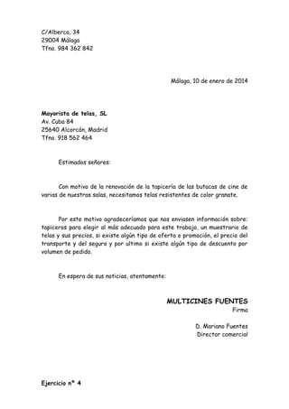 C/Alberca, 34
29004 Málaga
Tfno. 984 362 842

Málaga, 10 de enero de 2014

Mayorista de telas, SL
Av. Cuba 84
25640 Alcorcón, Madrid
Tfno. 918 562 464

Estimados señores:

Con motivo de la renovación de la tapicería de las butacas de cine de
varias de nuestras salas, necesitamos telas resistentes de color granate.

Por este motivo agradeceríamos que nos enviasen información sobre:
tapiceros para elegir al más adecuado para este trabajo, un muestrario de
telas y sus precios, si existe algún tipo de oferta o promoción, el precio del
transporte y del seguro y por ultimo si existe algún tipo de descuento por
volumen de pedido.

En espera de sus noticias, atentamente:

MULTICINES FUENTES
Firma
D. Mariano Fuentes
Director comercial

Ejercicio nº 4

 